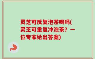 灵芝可反复泡茶喝吗(灵芝可重复冲泡茶？一位专家给出答案)