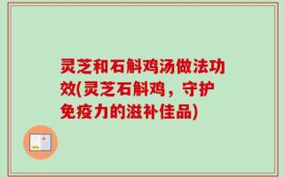 灵芝和石斛鸡汤做法功效(灵芝石斛鸡，守护免疫力的滋补佳品)