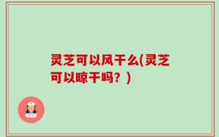 灵芝可以风干么(灵芝可以晾干吗？)
