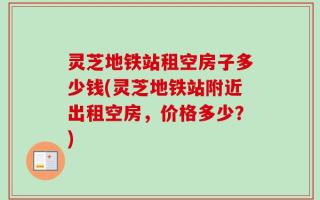 灵芝地铁站租空房子多少钱(灵芝地铁站附近出租空房，价格多少？)