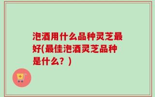 泡酒用什么品种灵芝最好(最佳泡酒灵芝品种是什么？)