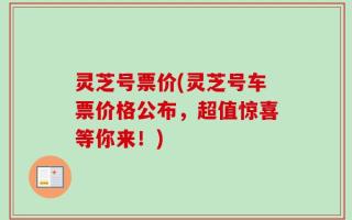 灵芝号票价(灵芝号车票价格公布，超值惊喜等你来！)