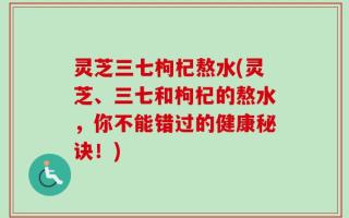 灵芝三七枸杞熬水(灵芝、三七和枸杞的熬水，你不能错过的健康秘诀！)