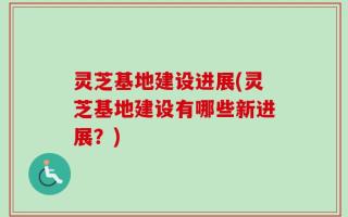 灵芝基地建设进展(灵芝基地建设有哪些新进展？)
