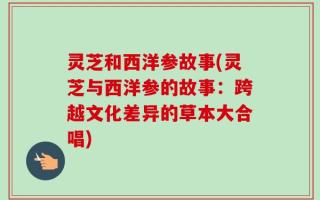 灵芝和西洋参故事(灵芝与西洋参的故事：跨越文化差异的草本大合唱)