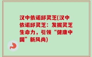 汉中依诺邱灵芝(汉中依诺邱灵芝：发掘灵芝生命力，引领“健康中国”新风尚)