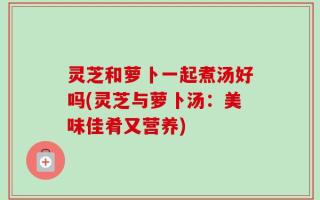 灵芝和萝卜一起煮汤好吗(灵芝与萝卜汤：美味佳肴又营养)