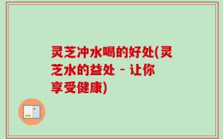 灵芝冲水喝的好处(灵芝水的益处 - 让你享受健康)
