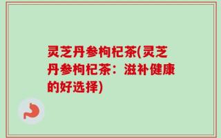 灵芝丹参枸杞茶(灵芝丹参枸杞茶：滋补健康的好选择)