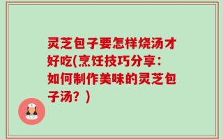 灵芝包子要怎样烧汤才好吃(烹饪技巧分享：如何制作美味的灵芝包子汤？)