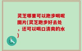 灵芝哪里可以跑步喝呢图片(灵芝跑步好去处，还可以喝口清爽的水)