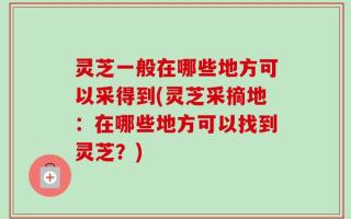 灵芝一般在哪些地方可以采得到(灵芝采摘地：在哪些地方可以找到灵芝？)