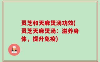 灵芝和天麻煲汤功效(灵芝天麻煲汤：滋养身体，提升免疫)