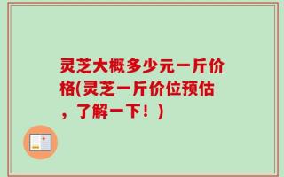 灵芝大概多少元一斤价格(灵芝一斤价位预估，了解一下！)