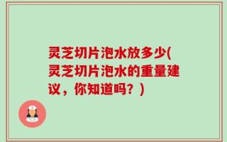 灵芝切片泡水放多少(灵芝切片泡水的重量建议，你知道吗？)