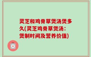 灵芝和鸡骨草煲汤煲多久(灵芝鸡骨草煲汤：煲制时间及营养价值)