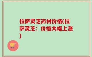 拉萨灵芝药材价格(拉萨灵芝：价格大幅上涨)