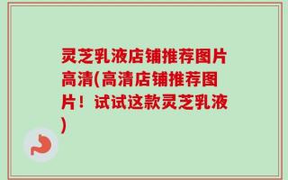 灵芝乳液店铺推荐图片高清(高清店铺推荐图片！试试这款灵芝乳液)