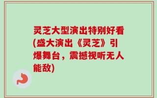 灵芝大型演出特别好看(盛大演出《灵芝》引爆舞台，震撼视听无人能敌)