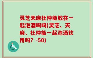 灵芝天麻杜仲能放在一起泡酒喝吗(灵芝、天麻、杜仲能一起泡酒饮用吗？-50)