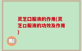 灵芝囗服液的作用(灵芝口服液的功效及作用)