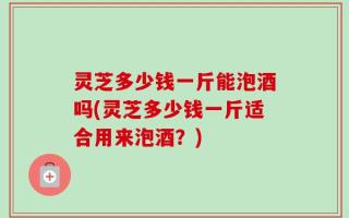 灵芝多少钱一斤能泡酒吗(灵芝多少钱一斤适合用来泡酒？)