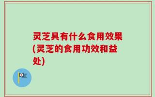 灵芝具有什么食用效果(灵芝的食用功效和益处)