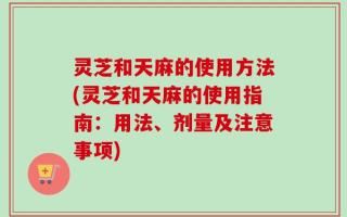 灵芝和天麻的使用方法(灵芝和天麻的使用指南：用法、剂量及注意事项)