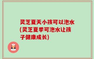 灵芝夏天小孩可以泡水(灵芝夏季可泡水让孩子健康成长)