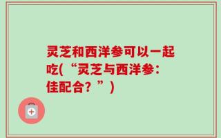 灵芝和西洋参可以一起吃(“灵芝与西洋参：佳配合？”)