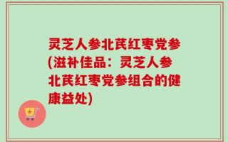灵芝人参北芪红枣党参(滋补佳品：灵芝人参北芪红枣党参组合的健康益处)