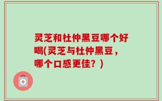 灵芝和杜仲黑豆哪个好喝(灵芝与杜仲黑豆，哪个口感更佳？)