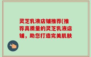 灵芝乳液店铺推荐(推荐高质量的灵芝乳液店铺，助您打造完美肌肤
