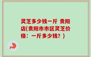 灵芝多少钱一斤 贵阳店(贵阳市市区灵芝价格：一斤多少钱？)