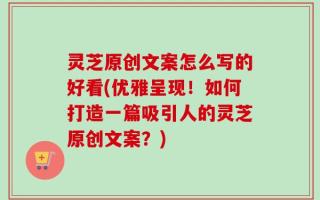 灵芝原创文案怎么写的好看(优雅呈现！如何打造一篇吸引人的灵芝原创文案？)