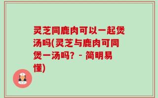 灵芝同鹿肉可以一起煲汤吗(灵芝与鹿肉可同煲一汤吗？- 简明易懂)
