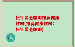 松针灵芝咖啡推荐健康饮料(推荐健康饮料：松针灵芝咖啡)