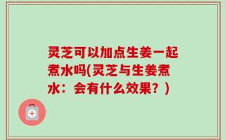 灵芝可以加点生姜一起煮水吗(灵芝与生姜煮水：会有什么效果？)