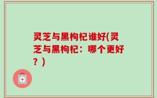 灵芝与黑枸杞谁好(灵芝与黑枸杞：哪个更好？)
