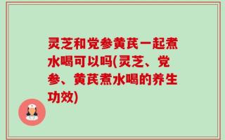 灵芝和党参黄芪一起煮水喝可以吗(灵芝、党参、黄芪煮水喝的养生功效)