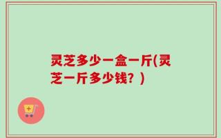 灵芝多少一盒一斤(灵芝一斤多少钱？)