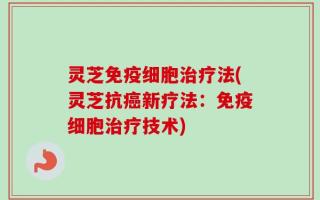 灵芝免疫细胞治疗法(灵芝抗癌新疗法：免疫细胞治疗技术)