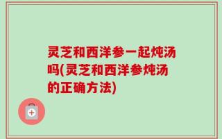 灵芝和西洋参一起炖汤吗(灵芝和西洋参炖汤的正确方法)
