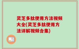 灵芝多肽使用方法视频大全(灵芝多肽使用方法详解视频合集)