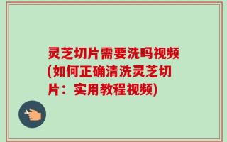灵芝切片需要洗吗视频(如何正确清洗灵芝切片：实用教程视频)