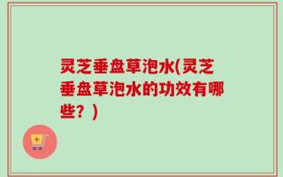 灵芝垂盘草泡水(灵芝垂盘草泡水的功效有哪些？)