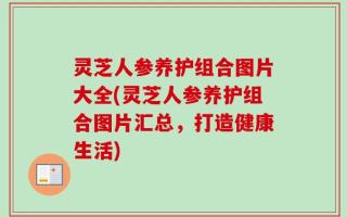 灵芝人参养护组合图片大全(灵芝人参养护组合图片汇总，打造健康生活)