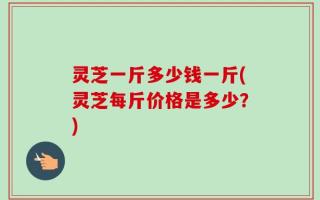 灵芝一斤多少钱一斤(灵芝每斤价格是多少？)
