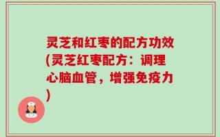 灵芝和红枣的配方功效(灵芝红枣配方：调理心脑血管，增强免疫力)
