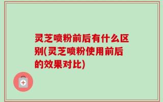 灵芝喷粉前后有什么区别(灵芝喷粉使用前后的效果对比)